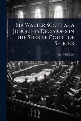 Sir Walter Scott as a Judge; his Decisions in the Sheriff Court of Selkirk - John Chisholm