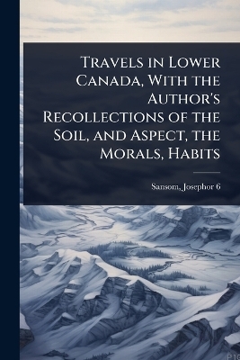 Travels in Lower Canada, With the Author's Recollections of the Soil, and Aspect, the Morals, Habits - Sansom Josephor 6-1826