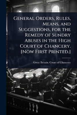 General Orders, Rules, Means, and Suggestions, for the Remedy of Sundry Abuses in the High Court of Chancery. [Now First Printed.] - 