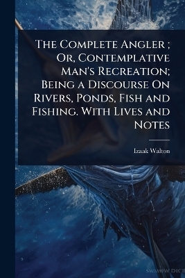 The Complete Angler; Or, Contemplative Man's Recreation; Being a Discourse On Rivers, Ponds, Fish and Fishing. With Lives and Notes - Izaak Walton