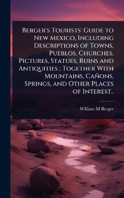Berger's Tourists' Guide to New Mexico, Including Descriptions of Towns, Pueblos, Churches, Pictures, Statues, Ruins and Antiquities; Together With Mountains, Cañons, Springs, and Other Places of Interest..