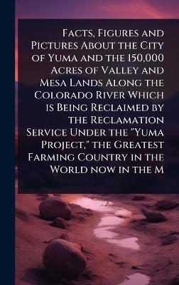 Facts, Figures and Pictures About the City of Yuma and the 150,000 Acres of Valley and Mesa Lands Along the Colorado River Which is Being Reclaimed by the Reclamation Service Under the "Yuma Project," the Greatest Farming Country in the World now in the M
