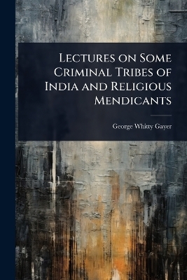 Lectures on Some Criminal Tribes of India and Religious Mendicants - George Whitty Gayer