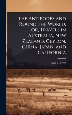 The Antipodes and Round the World, or, Travels in Australia, New Zealand, Ceylon, China, Japan, and California - Alice M Frere