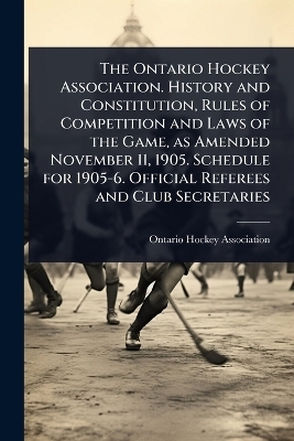 The Ontario Hockey Association. History and Constitution, Rules of Competition and Laws of the Game, as Amended November 11, 1905. Schedule for 1905-6. Official Referees and Club Secretaries - 