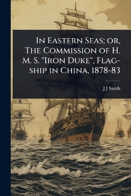 In Eastern Seas; or, The Commission of H. M. S. "Iron Duke", Flag-ship in China, 1878-83 - J J Smith