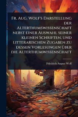 Fr. Aug. Wolf's Darstellung der Alterthumswissenschaft nebst einer Auswahl seiner kleinen Schriften; und litterarischen Zugaben zu dessen Vorlesungen &Atilde;1/4ber die Alterthumwissenschaft - Friedrich August Wolf