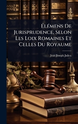 &Atilde;l&Atilde;(c)mens De Jurisprudence, Selon Les Loix Romaines Et Celles Du Royaume - Jean Joseph Julien