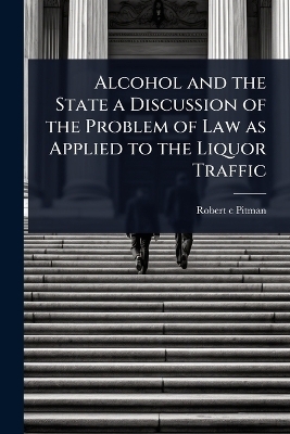 Alcohol and the State a Discussion of the Problem of Law as Applied to the Liquor Traffic - Robert c Pitman