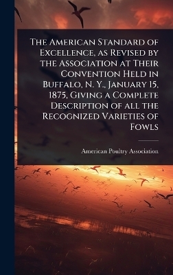 The American Standard of Excellence, as Revised by the Association at Their Convention Held in Buffalo, N. Y., January 15, 1875, Giving a Complete Description of all the Recognized Varieties of Fowls