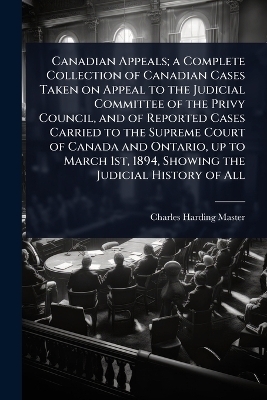 Canadian Appeals; a Complete Collection of Canadian Cases Taken on Appeal to the Judicial Committee of the Privy Council, and of Reported Cases Carried to the Supreme Court of Canada and Ontario, up to March 1st, 1894, Showing the Judicial History of All