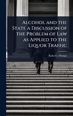 Alcohol and the State a Discussion of the Problem of Law as Applied to the Liquor Traffic - Robert c Pitman
