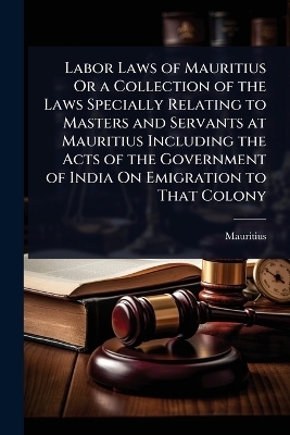 Labor Laws of Mauritius Or a Collection of the Laws Specially Relating to Masters and Servants at Mauritius Including the Acts of the Government of India On Emigration to That Colony - 