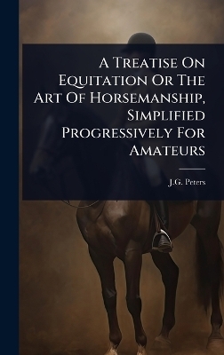 A Treatise On Equitation Or The Art Of Horsemanship, Simplified Progressively For Amateurs - J G Peters