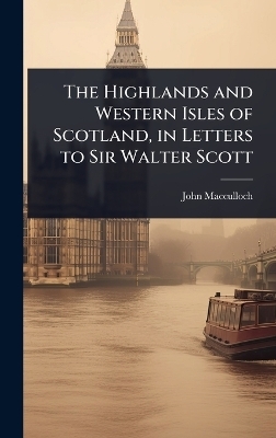 The Highlands and Western Isles of Scotland, in Letters to Sir Walter Scott - John MacCulloch