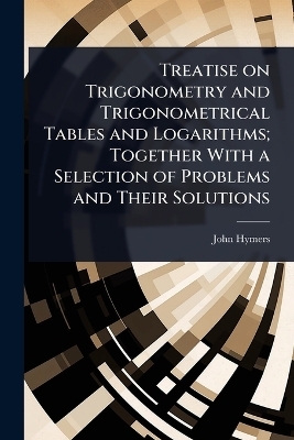 Treatise on Trigonometry and Trigonometrical Tables and Logarithms; Together With a Selection of Problems and Their Solutions - John Hymers