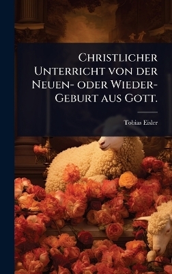 Christlicher Unterricht von der Neuen- oder Wieder-Geburt aus Gott. - Tobias Eisler