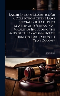 Labor Laws of Mauritius Or a Collection of the Laws Specially Relating to Masters and Servants at Mauritius Including the Acts of the Government of India On Emigration to That Colony - 