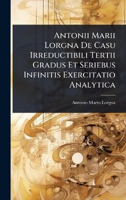 Antonii Marii Lorgna De Casu Irreductibili Tertii Gradus Et Seriebus Infinitis Exercitatio Analytica
