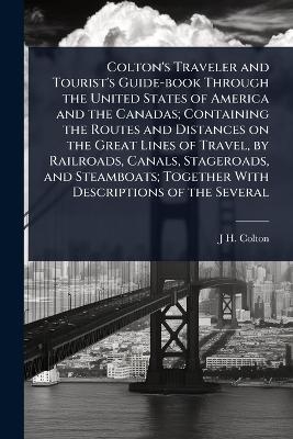Colton's Traveler and Tourist's Guide-book Through the United States of America and the Canadas; Containing the Routes and Distances on the Great Lines of Travel, by Railroads, Canals, Stageroads, and Steamboats; Together With Descriptions of the Several - J H 1800-1893 Colton