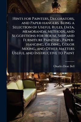 Hints for Painters, Decorators, and Paper-hangers. Being a Selection of Useful Rules, Data, Memoranda, Methods, and Suggestions for House, Ship and Furniture Painting, Paper-hanging, Gilding, Color Mixing, and Other Matters Useful and Instructive to Paint