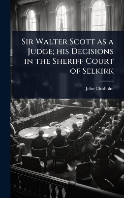 Sir Walter Scott as a Judge; his Decisions in the Sheriff Court of Selkirk - John Chisholm