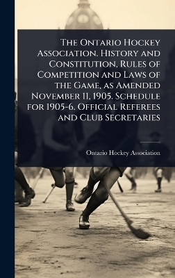 The Ontario Hockey Association. History and Constitution, Rules of Competition and Laws of the Game, as Amended November 11, 1905. Schedule for 1905-6. Official Referees and Club Secretaries