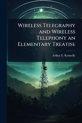 Wireless Telegraphy and Wireless Telephony an Elementary Treatise - Arthur E 1861-1939 Kennelly