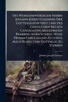 Des Wohlehrw&Atilde;1/4rdigen Herrn Johann Joseph Ga&Atilde;ners Der Gottesgelehrtheit Und Des Geistlichen Rechts Candidaten, Seeleifrigen Pfarrers In Kl&ouml;sterle, Weise Fromm Und Gesund Zu Leben, Auch Ruhig Und Gottselig Zu Sterben - Johann Joseph Gassner