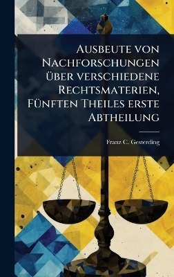 Ausbeute von Nachforschungen &Atilde;1/4ber verschiedene Rechtsmaterien, F&Atilde;1/4nften Theiles erste Abtheilung - Franz C Gesterding