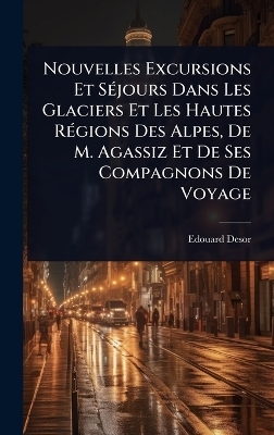 Nouvelles Excursions Et S&Atilde;(c)jours Dans Les Glaciers Et Les Hautes R&Atilde;(c)gions Des Alpes, De M. Agassiz Et De Ses Compagnons De Voyage - Edouard Desor
