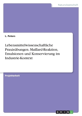 Lebensmittelwissenschaftliche Praxis&uuml;bungen. Maillard-Reaktion, Emulsionen und Konservierung im Industrie-Kontext - L. Peters