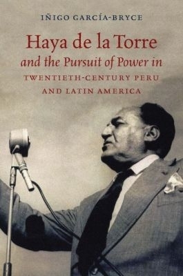 Haya De La Torre and the Pursuit of Power in Twentieth-Century Peru and Latin America - I&ntilde;igo Garc&iacute;a-Bryce