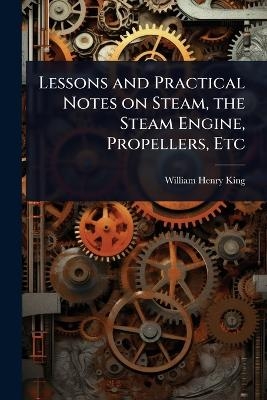 Lessons and Practical Notes on Steam, the Steam Engine, Propellers, Etc - William Henry King