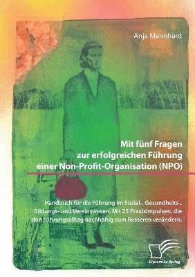 Mit f&uuml;nf Fragen zur erfolgreichen F&uuml;hrung einer Non-Profit-Organisation (NPO). Handbuch f&uuml;r die F&uuml;hrung im Sozial-, Gesundheits-, Bildungs- und Vereinswesen. Mit 25 Praxisimpulsen, die den F&uuml;hrungsalltag nachhaltig zum Besseren ver&auml;ndern - Anja Mannhard