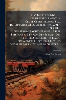 Das Neue Eisenbahn-Betriebsreglement in Gegen&Atilde;1/4berstellung Zum Internationalen Uebereinkommen &Atilde;ber Den Eisenbahnfrachtverkehr, Unter Beif&Atilde;1/4gung Der Auf Den Inhalt Des Betriebsreglements Bezug Nehmenden Noch in Geltung Verbleibenden Fr&Atilde;1/4heren Gesetz - Max Buschman