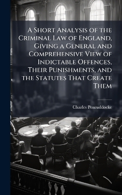 A Short Analysis of the Criminal Law of England, Giving a General and Comprehensive View of Indictable Offences, Their Punishments, and the Statutes That Create Them