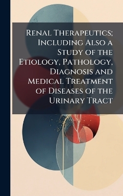 Renal Therapeutics; Including Also a Study of the Etiology, Pathology, Diagnosis and Medical Treatment of Diseases of the Urinary Tract