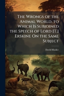 The Wrongs of the Animal World. to Which Is Subjoined the Speech of Lord [T.] Erskine On the Same Subject - David Mushet