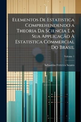 Elementos De Estatistica Comprehendendo a Theoria Da Sciencia E a Sua ApplicaçÃ£o Ã Estatistica Commercial Do Brasil - Sebastiã£o Ferreira Soares