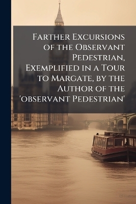 Farther Excursions of the Observant Pedestrian, Exemplified in a Tour to Margate, by the Author of the 'observant Pedestrian'
