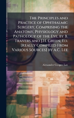 The Principles and Practice of Ophthalmic Surgery, Comprising the Anatomy, Physiology and Pathology of the Eye, by B. Travers and J.H. Green, Ed. [Really Compiled From Various Sources] by A.C. Lee - Alexander Cooper Lee