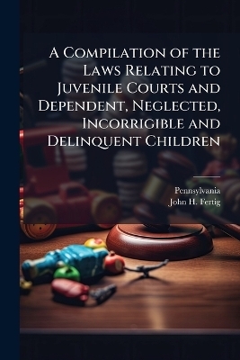 A Compilation of the Laws Relating to Juvenile Courts and Dependent, Neglected, Incorrigible and Delinquent Children -  Pennsylvania, John H Fertig