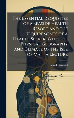 The Essential Requisites of a Seaside Health Resort and the Requirements of a Health Seeker; With the Physical Geography and Climate of the Isle of Man. a Lecture - Alfred Haviland
