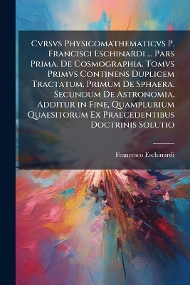 Cvrsvs Physicomathematicvs P. Francisci Eschinardi ... Pars Prima. De Cosmographia. Tomvs Primvs Continens Duplicem Tractatum. Primum De Sphaera. Secundum De Astronomia. Additur in Fine, Quamplurium Quaesitorum Ex Praecedentibus Doctrinis Solutio