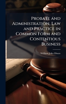Probate and Administration, Law and Practice in Common Form and Contentious Business - William John Dixon