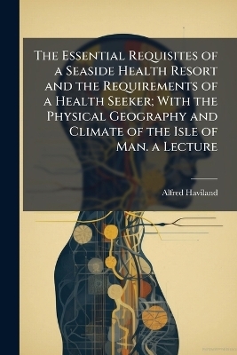 The Essential Requisites of a Seaside Health Resort and the Requirements of a Health Seeker; With the Physical Geography and Climate of the Isle of Man. a Lecture