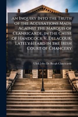 An Inquiry Into the Truth of the Accusations Made Against the Marquis of Clanricarde, in the Cause of Handcock V. Delacour, Lately Heard in the Irish Court of Chancery
