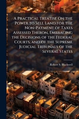 A Practical Treatise On the Power to Sell Land for the Non-Payment of Taxes Assessed Theron, Embracing the Decisions of the Federal Courts, and of the Supreme Judicial Tribunals of the Several States - Robert S Blackwell