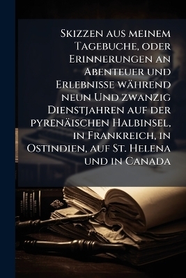 Skizzen aus meinem Tagebuche, oder Erinnerungen an Abenteuer und Erlebnisse w&auml;hrend neun Und zwanzig Dienstjahren auf der pyren&auml;ischen Halbinsel, in Frankreich, in Ostindien, auf St. Helena und in Canada